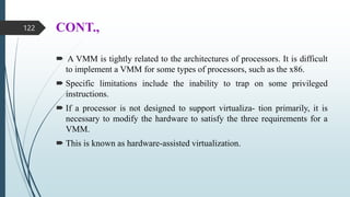 CONT.,
 A VMM is tightly related to the architectures of processors. It is difficult
to implement a VMM for some types of processors, such as the x86.
 Specific limitations include the inability to trap on some privileged
instructions.
 If a processor is not designed to support virtualiza- tion primarily, it is
necessary to modify the hardware to satisfy the three requirements for a
VMM.
 This is known as hardware-assisted virtualization.
122
 