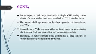 CONT.,
 For example, a task may need only a single CPU during some
phases of execution but may need hundreds of CPUs at other times.
 The second challenge concerns the slow operation of instantiating
new VMs.
 Currently, new VMs originate either as fresh boots or as replicates
of a template VM, unaware of the current application state.
 Therefore, to better support cloud computing, a large amount of
research and development should be done.
124
 