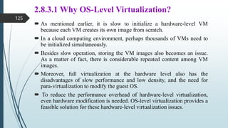 2.8.3.1 Why OS-Level Virtualization?
 As mentioned earlier, it is slow to initialize a hardware-level VM
because each VM creates its own image from scratch.
 In a cloud computing environment, perhaps thousands of VMs need to
be initialized simultaneously.
 Besides slow operation, storing the VM images also becomes an issue.
As a matter of fact, there is considerable repeated content among VM
images.
 Moreover, full virtualization at the hardware level also has the
disadvantages of slow performance and low density, and the need for
para-virtualization to modify the guest OS.
 To reduce the performance overhead of hardware-level virtualization,
even hardware modification is needed. OS-level virtualization provides a
feasible solution for these hardware-level virtualization issues.
125
 