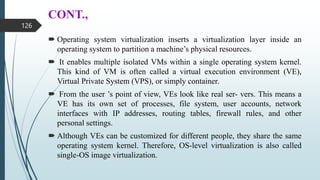 CONT.,
 Operating system virtualization inserts a virtualization layer inside an
operating system to partition a machine’s physical resources.
 It enables multiple isolated VMs within a single operating system kernel.
This kind of VM is often called a virtual execution environment (VE),
Virtual Private System (VPS), or simply container.
 From the user ’s point of view, VEs look like real ser- vers. This means a
VE has its own set of processes, file system, user accounts, network
interfaces with IP addresses, routing tables, firewall rules, and other
personal settings.
 Although VEs can be customized for different people, they share the same
operating system kernel. Therefore, OS-level virtualization is also called
single-OS image virtualization.
126
 
