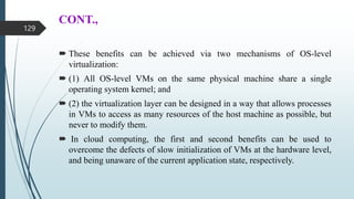 CONT.,
 These benefits can be achieved via two mechanisms of OS-level
virtualization:
 (1) All OS-level VMs on the same physical machine share a single
operating system kernel; and
 (2) the virtualization layer can be designed in a way that allows processes
in VMs to access as many resources of the host machine as possible, but
never to modify them.
 In cloud computing, the first and second benefits can be used to
overcome the defects of slow initialization of VMs at the hardware level,
and being unaware of the current application state, respectively.
129
 