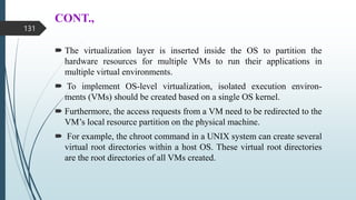 CONT.,
 The virtualization layer is inserted inside the OS to partition the
hardware resources for multiple VMs to run their applications in
multiple virtual environments.
 To implement OS-level virtualization, isolated execution environ-
ments (VMs) should be created based on a single OS kernel.
 Furthermore, the access requests from a VM need to be redirected to the
VM’s local resource partition on the physical machine.
 For example, the chroot command in a UNIX system can create several
virtual root directories within a host OS. These virtual root directories
are the root directories of all VMs created.
131
 