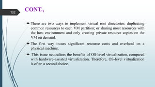 CONT.,
 There are two ways to implement virtual root directories: duplicating
common resources to each VM partition; or sharing most resources with
the host environment and only creating private resource copies on the
VM on demand.
 The first way incurs significant resource costs and overhead on a
physical machine.
 This issue neutralizes the benefits of OS-level virtualization, compared
with hardware-assisted virtualization. Therefore, OS-level virtualization
is often a second choice.
132
 