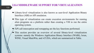 2.8.4 MIDDLEWARE SUPPORT FOR VIRTUALIZATION
 Library-level virtualization is also known as user-level Application Binary
Interface (ABI) or API emulation.
 This type of virtualization can create execution environments for running
alien programs on a platform rather than creating a VM to run the entire
operating system.
 API call interception and remapping are the key functions performed.
 This section provides an overview of several library-level virtualization
systems: namely the Windows Application Binary Interface (WABI), lxrun,
WINE, Visual MainWin, and vCUDA, which are summarized in Table.
135
 