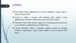 CONT.,
 The WABI offers middleware to convert Windows system calls to
Solaris system calls.
 Lxrun is really a system call emulator that enables Linux
applications written for x86 hosts to run on UNIX systems.
 Similarly, Wine offers library support for virtualizing x86 processors
to run Windows applications on UNIX hosts.
 Visual MainWin offers a compiler support system to develop
Windows applications using Visual Studio to run on some UNIX
hosts.
137
 
