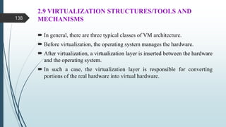 2.9 VIRTUALIZATION STRUCTURES/TOOLS AND
MECHANISMS
 In general, there are three typical classes of VM architecture.
 Before virtualization, the operating system manages the hardware.
 After virtualization, a virtualization layer is inserted between the hardware
and the operating system.
 In such a case, the virtualization layer is responsible for converting
portions of the real hardware into virtual hardware.
138
 