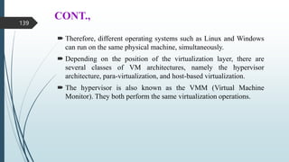 CONT.,
 Therefore, different operating systems such as Linux and Windows
can run on the same physical machine, simultaneously.
 Depending on the position of the virtualization layer, there are
several classes of VM architectures, namely the hypervisor
architecture, para-virtualization, and host-based virtualization.
 The hypervisor is also known as the VMM (Virtual Machine
Monitor). They both perform the same virtualization operations.
139
 