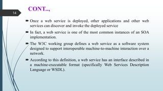CONT..,
 Once a web service is deployed, other applications and other web
services can discover and invoke the deployed service
 In fact, a web service is one of the most common instances of an SOA
implementation.
 The W3C working group defines a web service as a software system
designed to support interoperable machine-to-machine interaction over a
network.
 According to this definition, a web service has an interface described in
a machine-executable format (specifically Web Services Description
Language or WSDL).
14
 