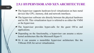 2.9.1 HYPERVISOR AND XEN ARCHITECTURE
 The hypervisor supports hardware-level virtualization on bare metal
devices like CPU, memory, disk and network interfaces.
 The hypervisor software sits directly between the physical hardware
and its OS. This virtualization layer is referred to as either the VMM
or the hypervisor.
 The hypervisor provides hyper-calls for the guest OS’es and
applications.
 Depending on the functionality, a hypervisor can assume a micro-
kernel architecture like the Microsoft Hyper-V.
 Or it can assume a monolithic hypervisor architecture like the
VMware ESX for server virtualization.
140
 