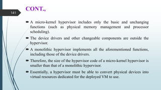 CONT.,
 A micro-kernel hypervisor includes only the basic and unchanging
functions (such as physical memory management and processor
scheduling).
 The device drivers and other changeable components are outside the
hypervisor.
 A monolithic hypervisor implements all the aforementioned functions,
including those of the device drivers.
 Therefore, the size of the hypervisor code of a micro-kernel hypervisor is
smaller than that of a monolithic hypervisor.
 Essentially, a hypervisor must be able to convert physical devices into
virtual resources dedicated for the deployed VM to use.
141
 