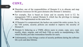 CONT.,
 Therefore, one of the responsibilities of Domain 0 is to allocate and map
hardware resources for the guest domains (the Domain U domains).
 For example, Xen is based on Linux and its security level is C2. Its
management VM is named Domain 0, which has the privilege to manage
other VMs implemented on the same host.
 If Domain 0 is compromised, the hacker can control the entire system. So, in
the VM system, security policies are needed to improve the security of
Domain 0.
 Domain 0, behaving as a VMM, allows users to create, copy, save, read,
modify, share, migrate, and roll back VMs as easily as manipulating a file,
which flexibly provides tremendous benefits for users.
 Unfortunately, it also brings a series of security problems during the software
life cycle and data lifetime.
145
 