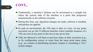 CONT.,
 Traditionally, a machine’s lifetime can be envisioned as a straight line
where the current state of the machine is a point that progresses
monotonically as the software executes.
 During this time, con- figuration changes are made, software is installed,
and patches are applied.
 In such an environment, the VM state is akin to a tree: At any point,
execution can go into N different branches where multiple instances of a
VM can exist at any point in this tree at any given time.
 VMs are allowed to roll back to previous states in their execution (e.g.,
to fix configuration errors) or rerun from the same point many times
(e.g., as a means of distributing dynamic content or circulating a “live”
system image).
146
 