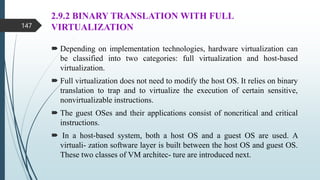 2.9.2 BINARY TRANSLATION WITH FULL
VIRTUALIZATION
 Depending on implementation technologies, hardware virtualization can
be classified into two categories: full virtualization and host-based
virtualization.
 Full virtualization does not need to modify the host OS. It relies on binary
translation to trap and to virtualize the execution of certain sensitive,
nonvirtualizable instructions.
 The guest OSes and their applications consist of noncritical and critical
instructions.
 In a host-based system, both a host OS and a guest OS are used. A
virtuali- zation software layer is built between the host OS and guest OS.
These two classes of VM architec- ture are introduced next.
147
 