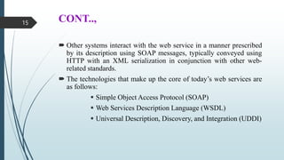 CONT..,
 Other systems interact with the web service in a manner prescribed
by its description using SOAP messages, typically conveyed using
HTTP with an XML serialization in conjunction with other web-
related standards.
 The technologies that make up the core of today’s web services are
as follows:
 Simple Object Access Protocol (SOAP)
 Web Services Description Language (WSDL)
 Universal Description, Discovery, and Integration (UDDI)
15
 