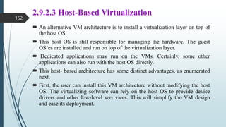 2.9.2.3 Host-Based Virtualization
 An alternative VM architecture is to install a virtualization layer on top of
the host OS.
 This host OS is still responsible for managing the hardware. The guest
OS’es are installed and run on top of the virtualization layer.
 Dedicated applications may run on the VMs. Certainly, some other
applications can also run with the host OS directly.
 This host- based architecture has some distinct advantages, as enumerated
next.
 First, the user can install this VM architecture without modifying the host
OS. The virtualizing software can rely on the host OS to provide device
drivers and other low-level ser- vices. This will simplify the VM design
and ease its deployment.
152
 