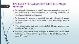 2.9.3 PARA-VIRTUALIZATION WITH COMPILER
SUPPORT
 Para-virtualization needs to modify the guest operating systems. A
para-virtualized VM provides special APIs requiring substantial OS
modifications in user applications.
 Performance degradation is a critical issue of a virtualized system.
No one wants to use a VM if it is much slower than using a physical
machine.
 The virtualization layer can be inserted at different positions in a
machine soft- ware stack.
 However, para-virtualization attempts to reduce the virtualization
overhead, and thus improve performance by modifying only the
guest OS kernel.
154
 