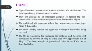 CONT.,
 Figure illustrates the concept of a para-virtualized VM architecture. The
guest operating systems are para-virtualized.
 They are assisted by an intelligent compiler to replace the non-
virtualizable OS instructions by hyper-calls as illustrated in Figure.
 The traditional x86 processor offers four instruction execution rings:
Rings 0, 1, 2, and 3.
 The lower the ring number, the higher the privilege of instruction being
executed.
 The OS is responsible for managing the hardware and the privileged
instructions to execute at Ring 0, while user-level applications run at
Ring 3. The best example of para-virtualization is the KVM to be
described below.
157
 