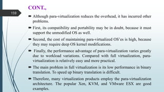 CONT.,
 Although para-virtualization reduces the overhead, it has incurred other
problems.
 First, its compatibility and portability may be in doubt, because it must
support the unmodified OS as well.
 Second, the cost of maintaining para-virtualized OS’es is high, because
they may require deep OS kernel modifications.
 Finally, the performance advantage of para-virtualization varies greatly
due to workload variations. Compared with full virtualization, para-
virtualization is relatively easy and more practical.
 The main problem in full virtualization is its low performance in binary
translation. To speed up binary translation is difficult.
 Therefore, many virtualization products employ the para-virtualization
architecture. The popular Xen, KVM, and VMware ESX are good
examples.
159
 
