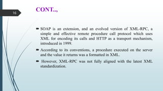 CONT..,
 SOAP is an extension, and an evolved version of XML-RPC, a
simple and effective remote procedure call protocol which uses
XML for encoding its calls and HTTP as a transport mechanism,
introduced in 1999.
 According to its conventions, a procedure executed on the server
and the value it returns was a formatted in XML.
 However, XML-RPC was not fully aligned with the latest XML
standardization.
16
 