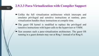 2.9.3.3 Para-Virtualization with Compiler Support
 Unlike the full virtualization architecture which intercepts and
emulates privileged and sensitive instructions at runtime, para-
virtualization handles these instructions at compile time.
 The guest OS kernel is modified to replace the privileged and
sensitive instructions with hyper-calls to the hypervisor or VMM.
 Xen assumes such a para-virtualization architecture. The guest OS
running in a guest domain may run at Ring 1 instead of at Ring 0.
161
 