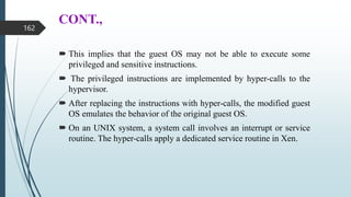 CONT.,
 This implies that the guest OS may not be able to execute some
privileged and sensitive instructions.
 The privileged instructions are implemented by hyper-calls to the
hypervisor.
 After replacing the instructions with hyper-calls, the modified guest
OS emulates the behavior of the original guest OS.
 On an UNIX system, a system call involves an interrupt or service
routine. The hyper-calls apply a dedicated service routine in Xen.
162
 