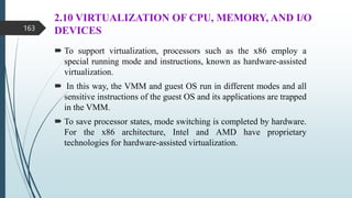 2.10 VIRTUALIZATION OF CPU, MEMORY, AND I/O
DEVICES
 To support virtualization, processors such as the x86 employ a
special running mode and instructions, known as hardware-assisted
virtualization.
 In this way, the VMM and guest OS run in different modes and all
sensitive instructions of the guest OS and its applications are trapped
in the VMM.
 To save processor states, mode switching is completed by hardware.
For the x86 architecture, Intel and AMD have proprietary
technologies for hardware-assisted virtualization.
163
 