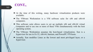 CONT.,
 At the time of this writing, many hardware virtualization products were
available.
 The VMware Workstation is a VM software suite for x86 and x86-64
computers.
 This software suite allows users to set up multiple x86 and x86-64 virtual
computers and to use one or more of these VMs simultaneously with the host
operating system.
 The VMware Workstation assumes the host-based virtualization. Xen is a
hypervisor for use in IA-32, x86-64, Itanium, and PowerPC 970 hosts.
 Actually, Xen modifies Linux as the lowest and most privileged layer, or a
hypervisor.
165
 