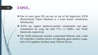 CONT.,
 One or more guest OS can run on top of the hypervisor. KVM
(Kernel-based Virtual Machine) is a Linux kernel virtualization
infrastructure.
 KVM can support hardware-assisted virtualization and para-
virtualization by using the Intel VT-x or AMD-v and VirtIO
framework, respectively.
 The VirtIO framework includes a paravirtual Ethernet card, a disk
I/O controller, a balloon device for adjusting guest memory usage,
and a VGA graphics interface using VMware drivers.
166
 