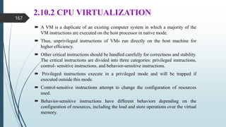 2.10.2 CPU VIRTUALIZATION
 A VM is a duplicate of an existing computer system in which a majority of the
VM instructions are executed on the host processor in native mode.
 Thus, unprivileged instructions of VMs run directly on the host machine for
higher efficiency.
 Other critical instructions should be handled carefully for correctness and stability.
The critical instructions are divided into three categories: privileged instructions,
control- sensitive instructions, and behavior-sensitive instructions.
 Privileged instructions execute in a privileged mode and will be trapped if
executed outside this mode.
 Control-sensitive instructions attempt to change the configuration of resources
used.
 Behavior-sensitive instructions have different behaviors depending on the
configuration of resources, including the load and store operations over the virtual
memory.
167
 