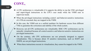 CONT.,
 A CPU architecture is virtualizable if it supports the ability to run the VM’s privileged
and unprivileged instructions in the CPU’s user mode while the VMM runs in
supervisor mode.
 When the privileged instructions including control- and behavior-sensitive instructions
of a VM are executed, they are trapped in the VMM.
 In this case, the VMM acts as a unified mediator for hardware access from different
VMs to guarantee the correctness and stability of the whole system.
 However, not all CPU architectures are virtualizable. RISC CPU architectures can be
naturally virtualized because all control-sensitive and behavior-sensitive instructions are
privileged instructions.
 On the contrary, x86 CPU architectures are not primarily designed to support
virtualization. This is because about 10 sensitive instructions, such as SGDT and
SMSW, are not privileged instructions.
 When these instructions execute in virtualization, they cannot be trapped in the VMM.
168
 
