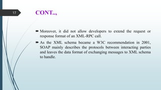 CONT..,
 Moreover, it did not allow developers to extend the request or
response format of an XML-RPC call.
 As the XML schema became a W3C recommendation in 2001,
SOAP mainly describes the protocols between interacting parties
and leaves the data format of exchanging messages to XML schema
to handle.
17
 