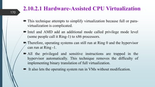 2.10.2.1 Hardware-Assisted CPU Virtualization
 This technique attempts to simplify virtualization because full or para-
virtualization is complicated.
 Intel and AMD add an additional mode called privilege mode level
(some people call it Ring-1) to x86 processors.
 Therefore, operating systems can still run at Ring 0 and the hypervisor
can run at Ring -1.
 All the privileged and sensitive instructions are trapped in the
hypervisor automatically. This technique removes the difficulty of
implementing binary translation of full virtualization.
 It also lets the operating system run in VMs without modification.
170
 
