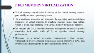 2.10.3 MEMORY VIRTUALIZATION
 Virtual memory virtualization is similar to the virtual memory support
provided by modern operating systems.
 In a traditional execution environment, the operating system maintains
mappings of virtual memory to machine memory using page tables,
which is a one-stage mapping from virtual memory to machine memory.
 All modern x86 CPUs include a memory management unit (MMU) and a
translation look aside buffer (TLB) to optimize virtual memory
performance.
 However, in a virtual execution environment, virtual memory
virtualization involves sharing the physical system memory in RAM and
dynamically allocating it to the physical memory of the VMs.
172
 