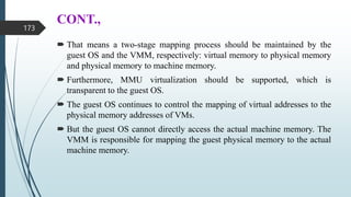 CONT.,
 That means a two-stage mapping process should be maintained by the
guest OS and the VMM, respectively: virtual memory to physical memory
and physical memory to machine memory.
 Furthermore, MMU virtualization should be supported, which is
transparent to the guest OS.
 The guest OS continues to control the mapping of virtual addresses to the
physical memory addresses of VMs.
 But the guest OS cannot directly access the actual machine memory. The
VMM is responsible for mapping the guest physical memory to the actual
machine memory.
173
 