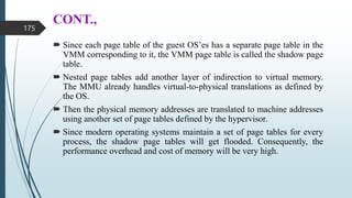 CONT.,
 Since each page table of the guest OS’es has a separate page table in the
VMM corresponding to it, the VMM page table is called the shadow page
table.
 Nested page tables add another layer of indirection to virtual memory.
The MMU already handles virtual-to-physical translations as defined by
the OS.
 Then the physical memory addresses are translated to machine addresses
using another set of page tables defined by the hypervisor.
 Since modern operating systems maintain a set of page tables for every
process, the shadow page tables will get flooded. Consequently, the
performance overhead and cost of memory will be very high.
175
 