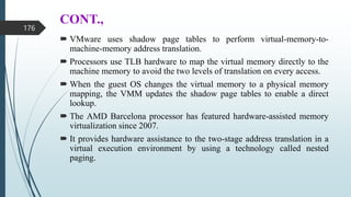 CONT.,
 VMware uses shadow page tables to perform virtual-memory-to-
machine-memory address translation.
 Processors use TLB hardware to map the virtual memory directly to the
machine memory to avoid the two levels of translation on every access.
 When the guest OS changes the virtual memory to a physical memory
mapping, the VMM updates the shadow page tables to enable a direct
lookup.
 The AMD Barcelona processor has featured hardware-assisted memory
virtualization since 2007.
 It provides hardware assistance to the two-stage address translation in a
virtual execution environment by using a technology called nested
paging.
176
 