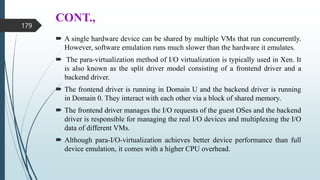 CONT.,
 A single hardware device can be shared by multiple VMs that run concurrently.
However, software emulation runs much slower than the hardware it emulates.
 The para-virtualization method of I/O virtualization is typically used in Xen. It
is also known as the split driver model consisting of a frontend driver and a
backend driver.
 The frontend driver is running in Domain U and the backend driver is running
in Domain 0. They interact with each other via a block of shared memory.
 The frontend driver manages the I/O requests of the guest OSes and the backend
driver is responsible for managing the real I/O devices and multiplexing the I/O
data of different VMs.
 Although para-I/O-virtualization achieves better device performance than full
device emulation, it comes with a higher CPU overhead.
179
 