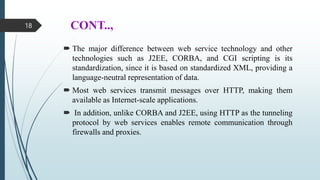 CONT..,
 The major difference between web service technology and other
technologies such as J2EE, CORBA, and CGI scripting is its
standardization, since it is based on standardized XML, providing a
language-neutral representation of data.
 Most web services transmit messages over HTTP, making them
available as Internet-scale applications.
 In addition, unlike CORBA and J2EE, using HTTP as the tunneling
protocol by web services enables remote communication through
firewalls and proxies.
18
 