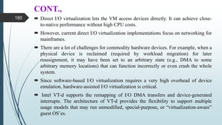 CONT.,
 Direct I/O virtualization lets the VM access devices directly. It can achieve close-
to-native performance without high CPU costs.
 However, current direct I/O virtualization implementations focus on networking for
mainframes.
 There are a lot of challenges for commodity hardware devices. For example, when a
physical device is reclaimed (required by workload migration) for later
reassignment, it may have been set to an arbitrary state (e.g., DMA to some
arbitrary memory locations) that can function incorrectly or even crash the whole
system.
 Since software-based I/O virtualization requires a very high overhead of device
emulation, hardware-assisted I/O virtualization is critical.
 Intel VT-d supports the remapping of I/O DMA transfers and device-generated
interrupts. The architecture of VT-d provides the flexibility to support multiple
usage models that may run unmodified, special-purpose, or “virtualization-aware”
guest OS’es.
180
 