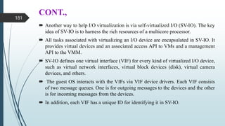 CONT.,
 Another way to help I/O virtualization is via self-virtualized I/O (SV-IO). The key
idea of SV-IO is to harness the rich resources of a multicore processor.
 All tasks associated with virtualizing an I/O device are encapsulated in SV-IO. It
provides virtual devices and an associated access API to VMs and a management
API to the VMM.
 SV-IO defines one virtual interface (VIF) for every kind of virtualized I/O device,
such as virtual network interfaces, virtual block devices (disk), virtual camera
devices, and others.
 The guest OS interacts with the VIFs via VIF device drivers. Each VIF consists
of two message queues. One is for outgoing messages to the devices and the other
is for incoming messages from the devices.
 In addition, each VIF has a unique ID for identifying it in SV-IO.
181
 