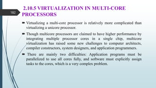 2.10.5 VIRTUALIZATION IN MULTI-CORE
PROCESSORS
 Virtualizing a multi-core processor is relatively more complicated than
virtualizing a unicore processor.
 Though multicore processors are claimed to have higher performance by
integrating multiple processor cores in a single chip, multicore
virtualization has raised some new challenges to computer architects,
compiler constructors, system designers, and application programmers.
 There are mainly two difficulties: Application programs must be
parallelized to use all cores fully, and software must explicitly assign
tasks to the cores, which is a very complex problem.
182
 