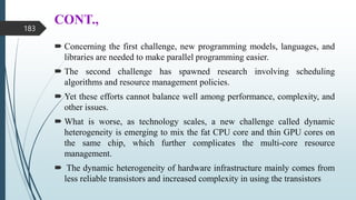 CONT.,
 Concerning the first challenge, new programming models, languages, and
libraries are needed to make parallel programming easier.
 The second challenge has spawned research involving scheduling
algorithms and resource management policies.
 Yet these efforts cannot balance well among performance, complexity, and
other issues.
 What is worse, as technology scales, a new challenge called dynamic
heterogeneity is emerging to mix the fat CPU core and thin GPU cores on
the same chip, which further complicates the multi-core resource
management.
 The dynamic heterogeneity of hardware infrastructure mainly comes from
less reliable transistors and increased complexity in using the transistors
183
 