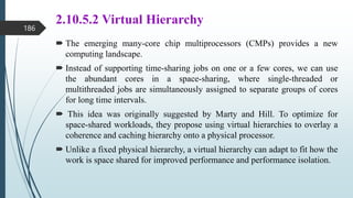 2.10.5.2 Virtual Hierarchy
 The emerging many-core chip multiprocessors (CMPs) provides a new
computing landscape.
 Instead of supporting time-sharing jobs on one or a few cores, we can use
the abundant cores in a space-sharing, where single-threaded or
multithreaded jobs are simultaneously assigned to separate groups of cores
for long time intervals.
 This idea was originally suggested by Marty and Hill. To optimize for
space-shared workloads, they propose using virtual hierarchies to overlay a
coherence and caching hierarchy onto a physical processor.
 Unlike a fixed physical hierarchy, a virtual hierarchy can adapt to fit how the
work is space shared for improved performance and performance isolation.
186
 