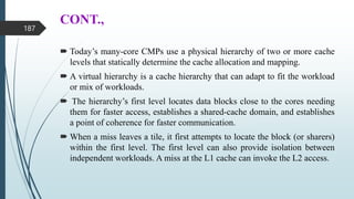 CONT.,
 Today’s many-core CMPs use a physical hierarchy of two or more cache
levels that statically determine the cache allocation and mapping.
 A virtual hierarchy is a cache hierarchy that can adapt to fit the workload
or mix of workloads.
 The hierarchy’s first level locates data blocks close to the cores needing
them for faster access, establishes a shared-cache domain, and establishes
a point of coherence for faster communication.
 When a miss leaves a tile, it first attempts to locate the block (or sharers)
within the first level. The first level can also provide isolation between
independent workloads. A miss at the L1 cache can invoke the L2 access.
187
 