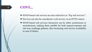CONT..,
 SOAP-based web services are also referred to as “big web services”.
 Services can also be considered a web service, in an HTTP context.
 SOAP-based web services interaction can be either synchronous or
asynchronous, making them suitable for both request-response and
one-way exchange patterns, thus increasing web service availability
in case of failure.
19
 
