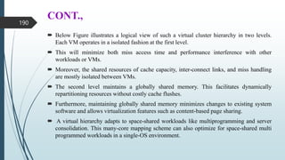 CONT.,
 Below Figure illustrates a logical view of such a virtual cluster hierarchy in two levels.
Each VM operates in a isolated fashion at the first level.
 This will minimize both miss access time and performance interference with other
workloads or VMs.
 Moreover, the shared resources of cache capacity, inter-connect links, and miss handling
are mostly isolated between VMs.
 The second level maintains a globally shared memory. This facilitates dynamically
repartitioning resources without costly cache flushes.
 Furthermore, maintaining globally shared memory minimizes changes to existing system
software and allows virtualization features such as content-based page sharing.
 A virtual hierarchy adapts to space-shared workloads like multiprogramming and server
consolidation. This many-core mapping scheme can also optimize for space-shared multi
programmed workloads in a single-OS environment.
190
 