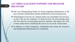 2.11 VIRTUALIZATION SUPPORT AND DISASTER
RECOVERY
 One very distinguishing feature of cloud computing infrastructure is the
use of system virtualization and the modification to provisioning tools.
 Virtualization of servers on a shared cluster can consolidate web services.
As the VMs are the containers of cloud services, the provisioning tools
will first find the corresponding physical machines and deploy the VMs
to those nodes before scheduling the service to run on the virtual nodes.
 In addition, in cloud computing, virtualization also means the resources
and fundamental infrastructure are virtualized.
192
 
