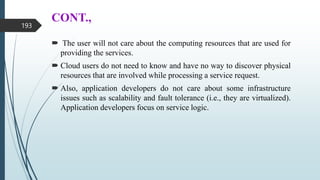CONT.,
 The user will not care about the computing resources that are used for
providing the services.
 Cloud users do not need to know and have no way to discover physical
resources that are involved while processing a service request.
 Also, application developers do not care about some infrastructure
issues such as scalability and fault tolerance (i.e., they are virtualized).
Application developers focus on service logic.
193
 