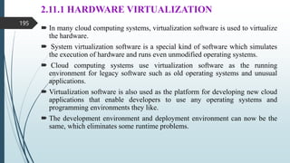 2.11.1 HARDWARE VIRTUALIZATION
 In many cloud computing systems, virtualization software is used to virtualize
the hardware.
 System virtualization software is a special kind of software which simulates
the execution of hardware and runs even unmodified operating systems.
 Cloud computing systems use virtualization software as the running
environment for legacy software such as old operating systems and unusual
applications.
 Virtualization software is also used as the platform for developing new cloud
applications that enable developers to use any operating systems and
programming environments they like.
 The development environment and deployment environment can now be the
same, which eliminates some runtime problems.
195
 