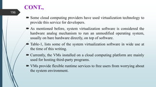 CONT.,
 Some cloud computing providers have used virtualization technology to
provide this service for developers.
 As mentioned before, system virtualization software is considered the
hardware analog mechanism to run an unmodified operating system,
usually on bare hardware directly, on top of software.
 Table-1, lists some of the system virtualization software in wide use at
the time of this writing.
 Currently, the VMs installed on a cloud computing platform are mainly
used for hosting third-party programs.
 VMs provide flexible runtime services to free users from worrying about
the system environment.
196
 